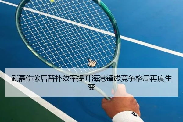 武磊伤愈后替补效率提升海港锋线竞争格局再度生变